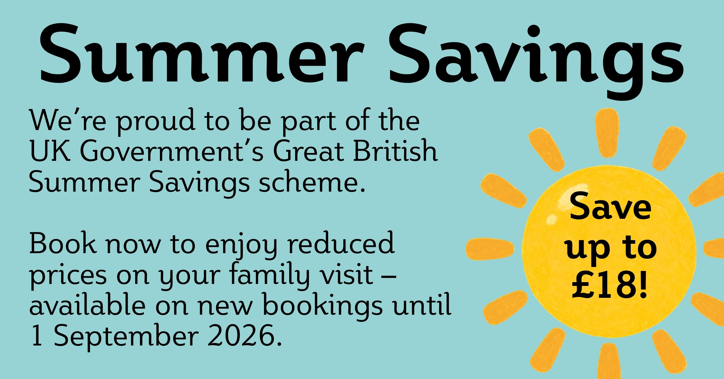 Summer Savings We’re proud to be part of the UK Government’s Great British Summer Savings scheme. Book now to enjoy reduced prices on your family visit – available on new bookings until 1 September 2026. Save up to £18!