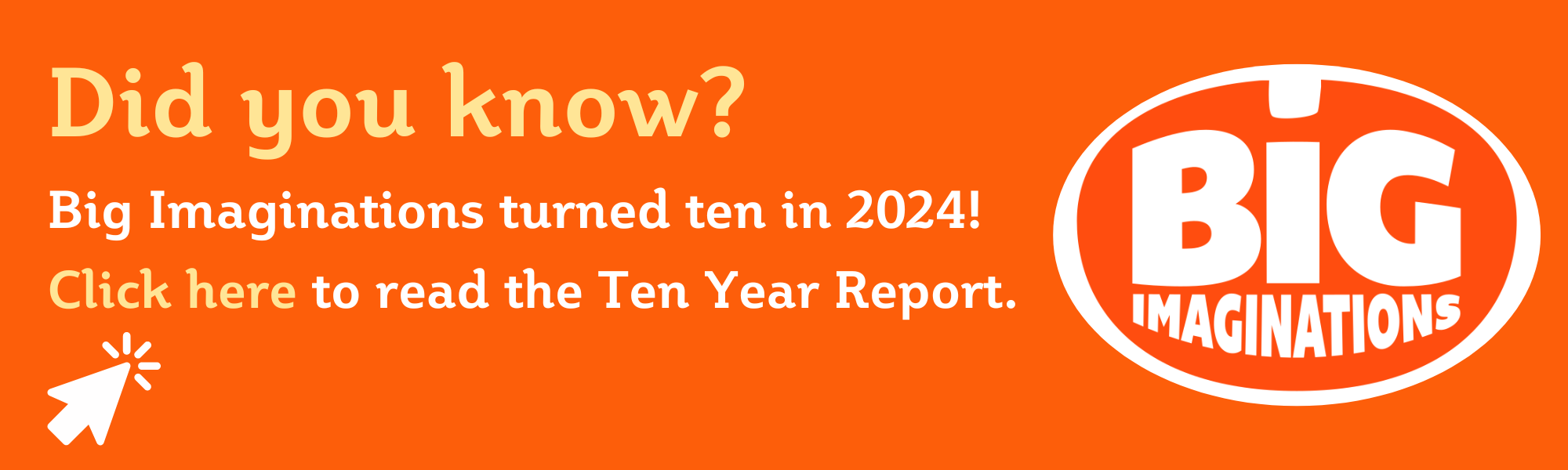 Orange graphic with Big Imaginations logo - a click through to the Big Imaginations Ten Year Report. 