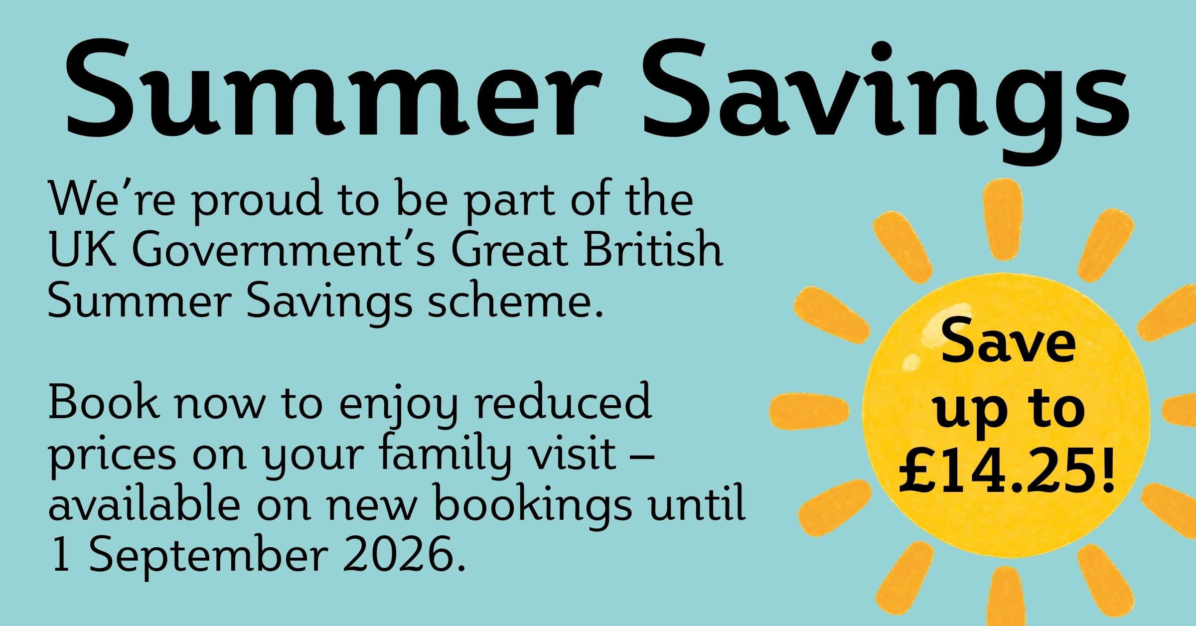 Summer Savings We’re proud to be part of the UK Government’s Great British Summer Savings scheme. Book now to enjoy reduced prices on your family visit – available on new bookings until 1 September 2026. Save up to £14.25!